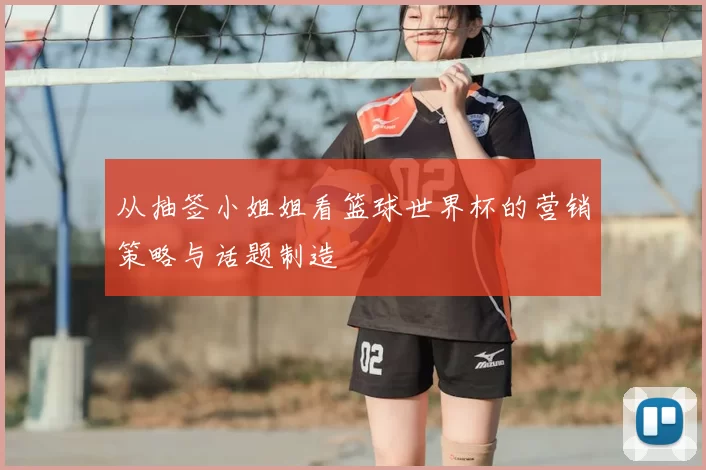 从抽签小姐姐看篮球世界杯的营销策略与话题制造