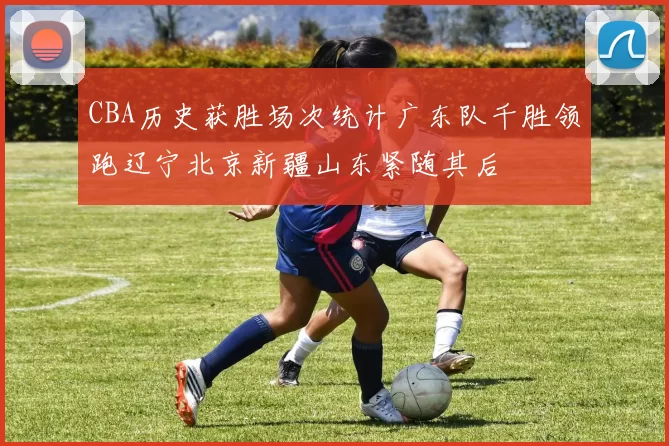 CBA历史获胜场次统计广东队千胜领跑辽宁北京新疆山东紧随其后
