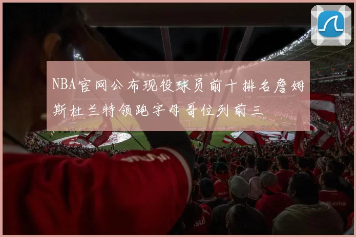 NBA官网公布现役球员前十排名詹姆斯杜兰特领跑字母哥位列前三