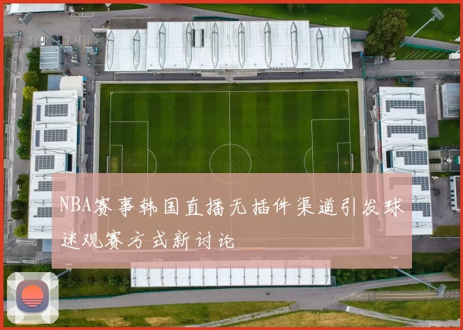 NBA赛事韩国直播无插件渠道引发球迷观赛方式新讨论