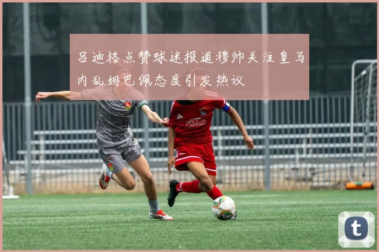 吕迪格点赞球迷报道穆帅关注皇马内乱姆巴佩态度引发热议