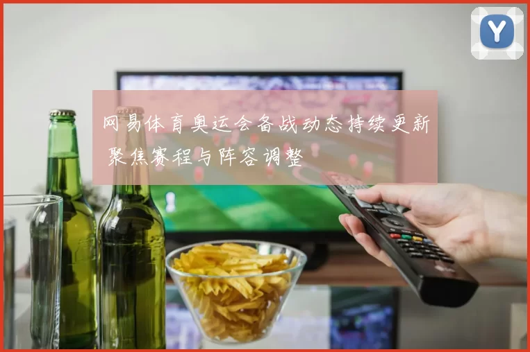 网易体育奥运会备战动态持续更新 聚焦赛程与阵容调整